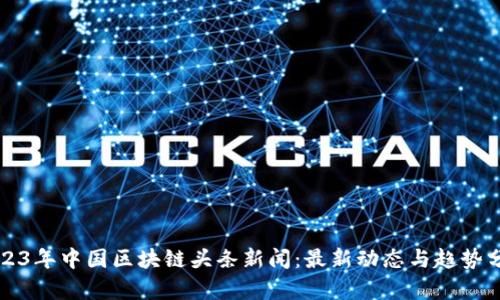 2023年中国区块链头条新闻：最新动态与趋势分析
