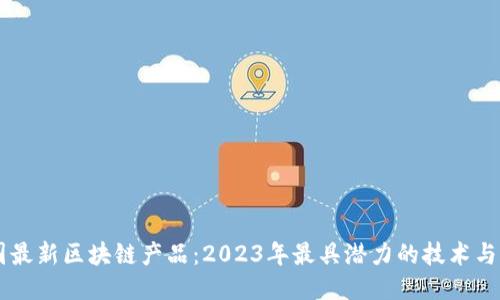 中国最新区块链产品：2023年最具潜力的技术与应用