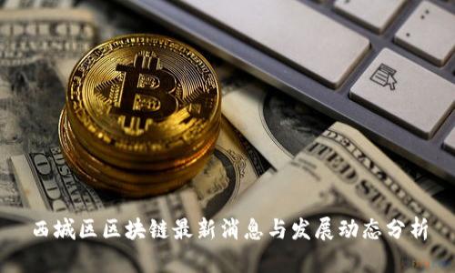 西城区区块链最新消息与发展动态分析